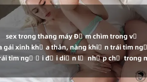 sex trong thang máy Đắm chìm trong vẻ đẹp tự nhiên của gái xinh khỏa thân, nàng khiến trái tim người đối diện lỡ nhịp chỉ trong một cái nhìn.