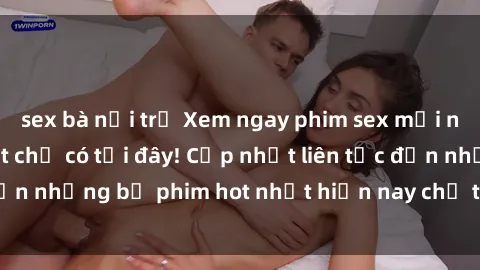 sex bà nội trợ Xem ngay phim sex mới nhất, hấp dẫn nhất chỉ có tại đây! Cập nhật liên tục đến những bộ phim hot nhất hiện nay chỉ trong vài cú click!