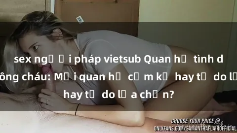 sex người pháp vietsub Quan hệ tình dục giữa ông cháu: Mối quan hệ cấm kỵ hay tự do lựa chọn?