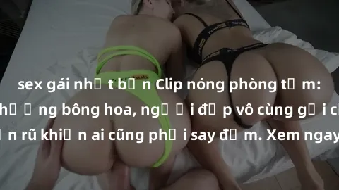 sex gái nhật bản Clip nóng phòng tắm: Hít thở nồng nàn hương bông hoa, người đẹp vô cùng gợi cảm và quyến rũ khiến ai cũng phải say đắm. Xem ngay để trải nghiệm điều đặc biệt!