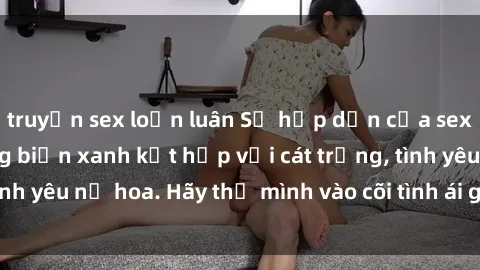 truyện sex loạn luân Sự hấp dẫn của sex bãi biển: Khi sóng biển xanh kết hợp với cát trắng, tình yêu nở hoa. Hãy thả mình vào cõi tình ái giữa sóng biển!