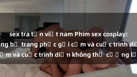 sex tra tấn việt nam Phim sex cosplay: Giấc mơ  cùng những bộ trang phục gợi cảm và cuộc trình diễn không thể cưỡng lại!