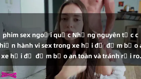 phim sex ngoại quốc Những nguyên tắc cần nhớ khi thực hiện hành vi sex trong xe hơi để đảm bảo an toàn và tránh rủi ro.
