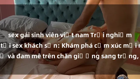 sex gái sinh viên việt nam Trải nghiệm đỉnh cao tình yêu tại sex khách sạn: Khám phá cảm xúc mới mẻ và đam mê trên chăn giường sang trọng, độc đáo, không giới hạn.