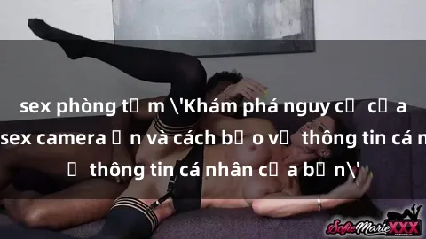 sex phòng tắm 'Khám phá nguy cơ của việc sử dụng sex camera ẩn và cách bảo vệ thông tin cá nhân của bạn'