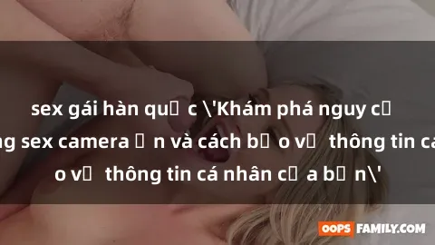 sex gái hàn quốc 'Khám phá nguy cơ của việc sử dụng sex camera ẩn và cách bảo vệ thông tin cá nhân của bạn'