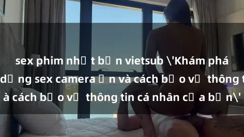 sex phim nhật bản vietsub 'Khám phá nguy cơ của việc sử dụng sex camera ẩn và cách bảo vệ thông tin cá nhân của bạn'