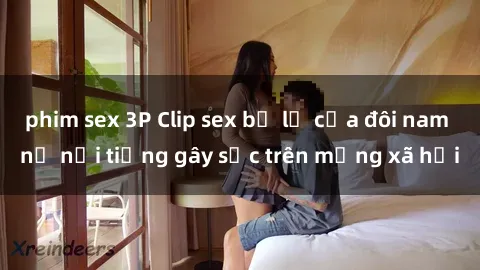 phim sex 3P Clip sex bị lộ của đôi nam nữ nổi tiếng gây sốc trên mạng xã hội