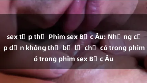 sex tập thể Phim sex Bắc Âu: Những cảnh nóng hấp dẫn không thể bỏ lỡ chỉ có trong phim sex Bắc Âu