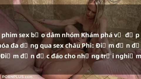 phim sex bạo dâm nhóm Khám phá vẻ đẹp tự nhiên và văn hóa đa dạng qua sex châu Phi: Điểm đến độc đáo cho những trải nghiệm khó quên