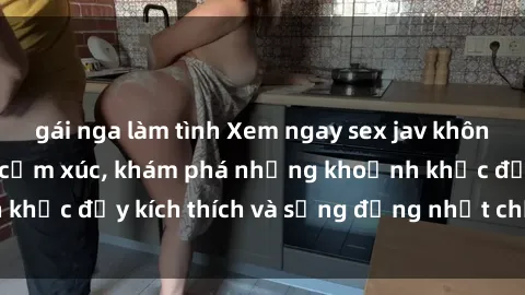 gái nga làm tình Xem ngay sex jav không che để thỏa mãn cảm xúc, khám phá những khoảnh khắc đầy kích thích và sống động nhất chỉ trong click!