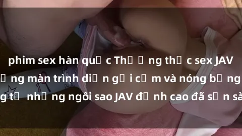 phim sex hàn quốc Thưởng thức sex JAV idol miễn phí: Những màn trình diễn gợi cảm và nóng bỏng từ những ngôi sao JAV đỉnh cao đã sẵn sàng để bạn khám phá.