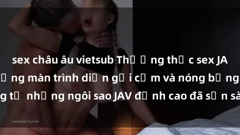 sex châu âu vietsub Thưởng thức sex JAV idol miễn phí: Những màn trình diễn gợi cảm và nóng bỏng từ những ngôi sao JAV đỉnh cao đã sẵn sàng để bạn khám phá.