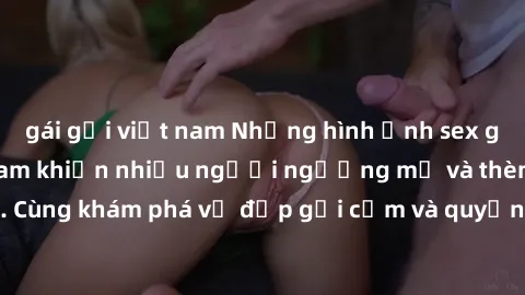 gái gọi việt nam Những hình ảnh sex gái sinh viên Việt Nam khiến nhiều người ngưỡng mộ và thèm khát. Cùng khám phá vẻ đẹp gợi cảm và quyến rũ của những cô gái trẻ này.