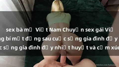 sex bà mẹ Việt Nam Chuyện sex gái Việt có chồng: Những bí mật đằng sau cuộc sống gia đình đầy nhiệt huyết và cảm xúc