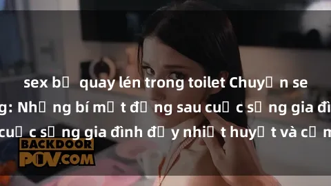 sex bị quay lén trong toilet Chuyện sex gái Việt có chồng: Những bí mật đằng sau cuộc sống gia đình đầy nhiệt huyết và cảm xúc