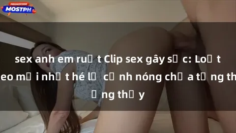 sex anh em ruột Clip sex gây sốc: Loạt video mới nhất hé lộ cảnh nóng chưa từng thấy