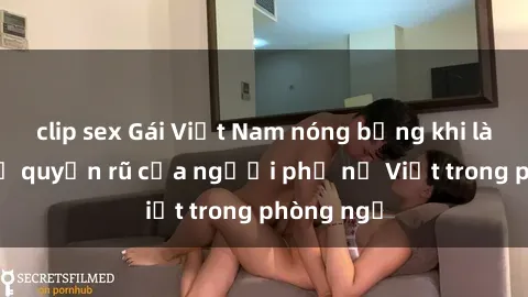clip sex Gái Việt Nam nóng bỏng khi làm tình: Sự quyến rũ của người phụ nữ Việt trong phòng ngủ