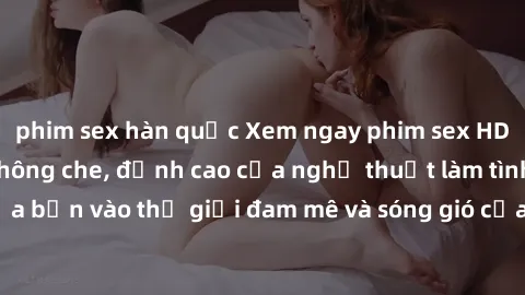 phim sex hàn quốc Xem ngay phim sex HD chất lượng cao không che, đỉnh cao của nghệ thuật làm tình, đưa bạn vào thế giới đam mê và sóng gió của tình yêu không giới hạn.