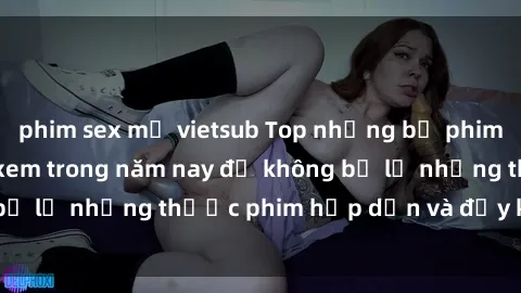 phim sex mỹ vietsub Top những bộ phim sex hay nhất nên xem trong năm nay để không bỏ lỡ những thước phim hấp dẫn và đầy kịch tính.