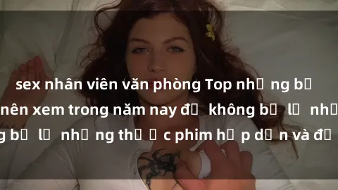 sex nhân viên văn phòng Top những bộ phim sex hay nhất nên xem trong năm nay để không bỏ lỡ những thước phim hấp dẫn và đầy kịch tính.