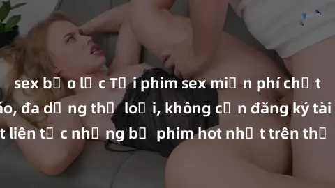 sex bạo lực Tải phim sex miễn phí chất lượng cao độc đáo, đa dạng thể loại, không cần đăng ký tài khoản. Cập nhật liên tục những bộ phim hot nhất trên thị trường. Sự lựa chọn hàng đầu cho người yêu th