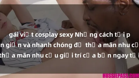 gái việt cosplay sexy Những cách tải phim sex về máy đơn giản và nhanh chóng để thỏa mãn nhu cầu giải trí của bạn ngay tại nhà