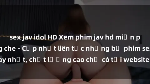 sex jav idol HD Xem phim jav hd miễn phí đỉnh cao không che - Cập nhật liên tục những bộ phim sex hay nhất, chất lượng cao chỉ có tại website chuyên nghiệp hàng đầu.