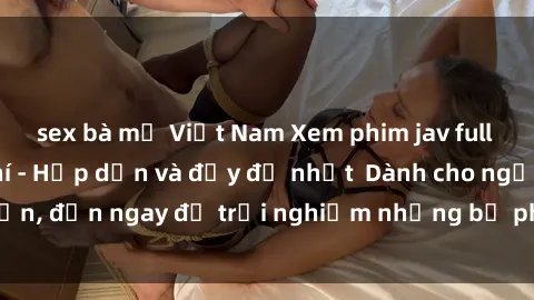 sex bà mẹ Việt Nam Xem phim jav full HD online miễn phí - Hấp dẫn và đầy đủ nhất  Dành cho người lớn, đến ngay để trải nghiệm những bộ phim hấp dẫn và hấp dẫn.