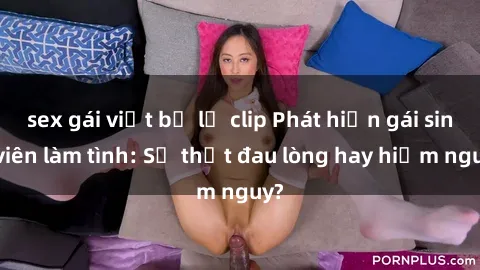 sex gái việt bị lộ clip Phát hiện gái sinh viên làm tình: Sự thật đau lòng hay hiểm nguy?