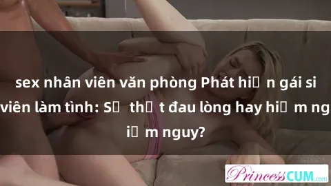 sex nhân viên văn phòng Phát hiện gái sinh viên làm tình: Sự thật đau lòng hay hiểm nguy?