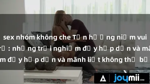 sex nhóm không che Tận hưởng niềm vui của sex với gái trẻ: những trải nghiệm đầy hấp dẫn và mãnh liệt không thể bỏ lỡ