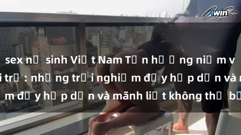 sex nữ sinh Việt Nam Tận hưởng niềm vui của sex với gái trẻ: những trải nghiệm đầy hấp dẫn và mãnh liệt không thể bỏ lỡ