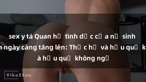 sex y tá Quan hệ tình dục của nữ sinh Việt Nam ngày càng tăng lên: Thực hư và hậu quả không ngờ