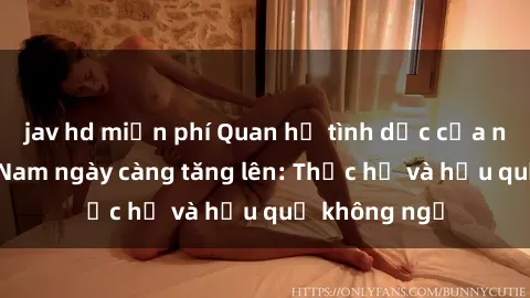 jav hd miễn phí Quan hệ tình dục của nữ sinh Việt Nam ngày càng tăng lên: Thực hư và hậu quả không ngờ