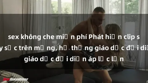 sex không che miễn phí Phát hiện clip sex nữ sinh gây sốc trên mạng, hệ thống giáo dục đối diện áp lực lớn