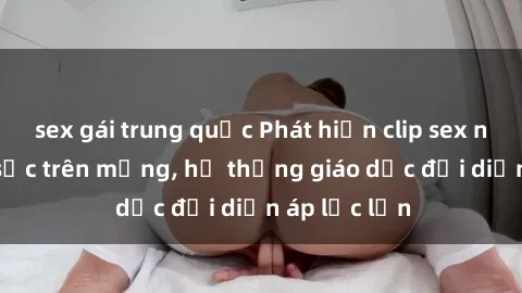 sex gái trung quốc Phát hiện clip sex nữ sinh gây sốc trên mạng, hệ thống giáo dục đối diện áp lực lớn