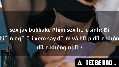 sex jav bukkake Phim sex học sinh: Điều gì khiến người xem say đắm và hấp dẫn không ngờ?