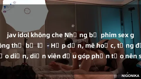 jav idol không che Những bộ phim sex gái già đỉnh cao không thể bỏ lỡ - Hấp dẫn, mê hoặc, từng đạo diễn, diễn viên đều góp phần tạo nên sự hấp dẫn, kích thích.