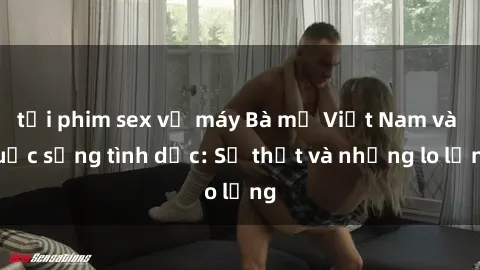 tải phim sex về máy Bà mẹ Việt Nam và cuộc sống tình dục: Sự thật và những lo lắng
