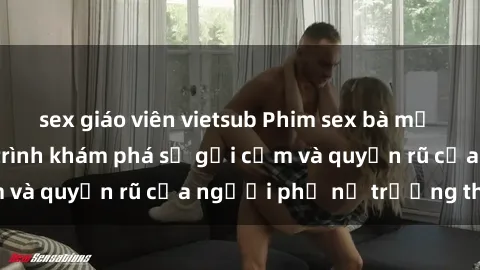 sex giáo viên vietsub Phim sex bà mẹ nóng bỏng: Hành trình khám phá sự gợi cảm và quyến rũ của người phụ nữ trưởng thành.