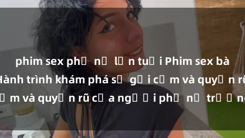 phim sex phụ nữ lớn tuổi Phim sex bà mẹ nóng bỏng: Hành trình khám phá sự gợi cảm và quyến rũ của người phụ nữ trưởng thành.