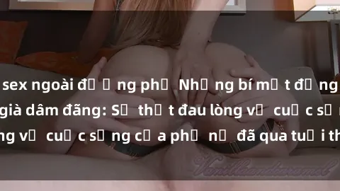 sex ngoài đường phố Những bí mật đằng sau vẻ ngoài gái già dâm đãng: Sự thật đau lòng về cuộc sống của phụ nữ đã qua tuổi thanh xuân