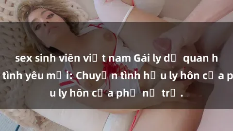 sex sinh viên việt nam Gái ly dị quan hệ tìm kiếm tình yêu mới: Chuyện tình hậu ly hôn của phụ nữ trẻ.