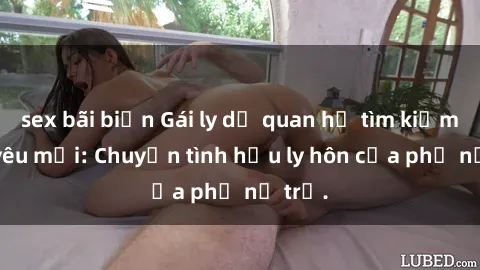 sex bãi biển Gái ly dị quan hệ tìm kiếm tình yêu mới: Chuyện tình hậu ly hôn của phụ nữ trẻ.