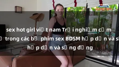 sex hot girl việt nam Trải nghiệm cảm giác mới lạ trong các bộ phim sex BDSM hấp dẫn và sống động