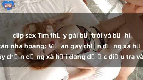 clip sex Tìm thấy gái bị trói và bị hiếp dâm trong một căn nhà hoang: Vụ án gây chấn động xã hội đang được điều tra vào.