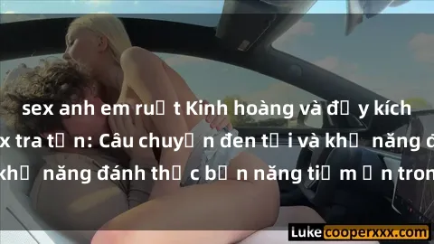 sex anh em ruột Kinh hoàng và đầy kích thích với phim sex tra tấn: Câu chuyện đen tối và khả năng đánh thức bản năng tiềm ẩn trong con người