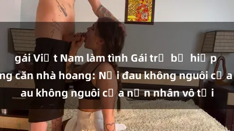 gái Việt Nam làm tình Gái trẻ bị hiếp dâm bạo lực trong căn nhà hoang: Nỗi đau không nguôi của nạn nhân vô tội