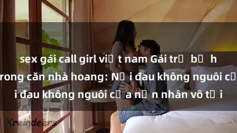 sex gái call girl việt nam Gái trẻ bị hiếp dâm bạo lực trong căn nhà hoang: Nỗi đau không nguôi của nạn nhân vô tội